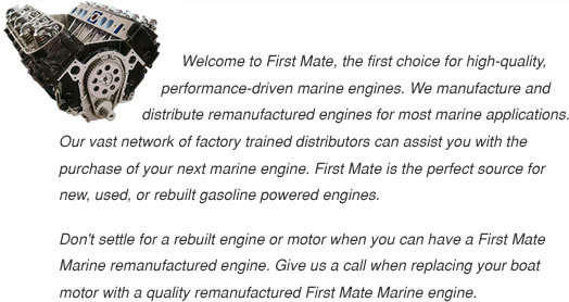 Welcome to First Mate, the first choice for high-quality, performance-driven marine engines. We manufacture and distribute remanufactured engines for most marine applications.  Our vast network of factory-trained distributors can assist you with the purchase of your next marine engine. First Mate is the perfect source for new, used, or rebuilt gasoline-powered engines. Don't settle for a rebuilt engine or motor when you can have a First Mate Marine remanufactured engine.  Give us a call when replacing your boat motor with a quality remanufactured First Mate Marine engine.
